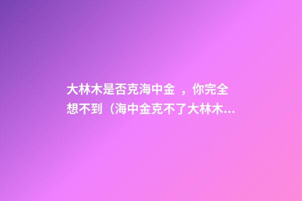大林木是否克海中金，你完全想不到（海中金克不了大林木）